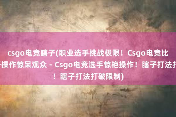 csgo电竞瞎子(职业选手挑战极限！Csgo电竞比赛中瞎子操作惊呆观众 - Csgo电竞选手惊艳操作！瞎子打法打破限制)