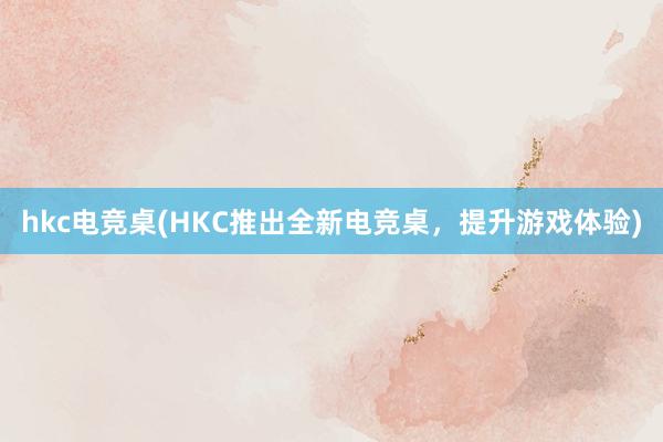 hkc电竞桌(HKC推出全新电竞桌，提升游戏体验)