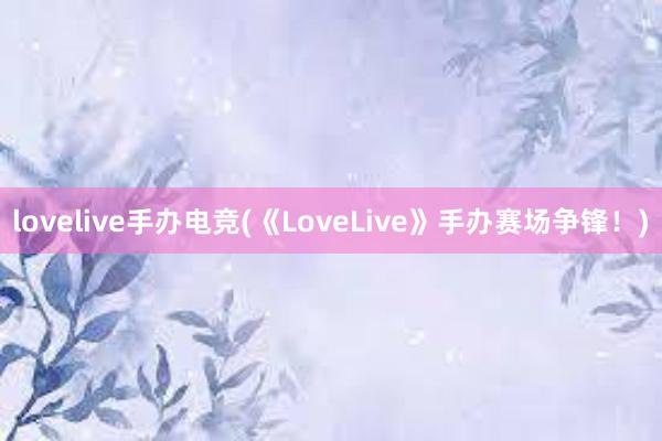 lovelive手办电竞(《LoveLive》手办赛场争锋！)