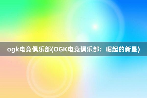 ogk电竞俱乐部(OGK电竞俱乐部：崛起的新星)