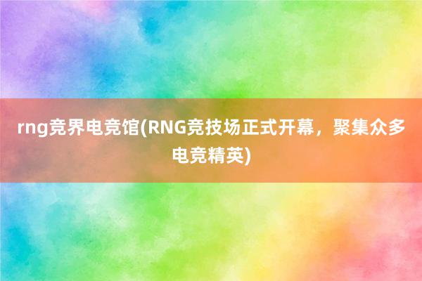 rng竞界电竞馆(RNG竞技场正式开幕，聚集众多电竞精英)