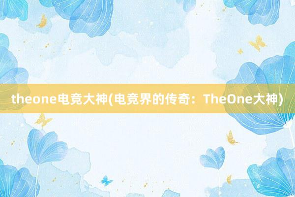 theone电竞大神(电竞界的传奇：TheOne大神)