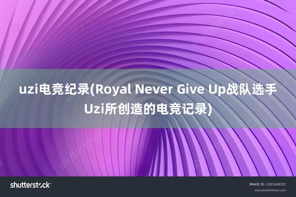 uzi电竞纪录(Royal Never Give Up战队选手Uzi所创造的电竞记录)