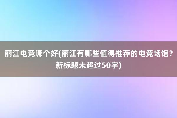 丽江电竞哪个好(丽江有哪些值得推荐的电竞场馆？新标题未超过50字)