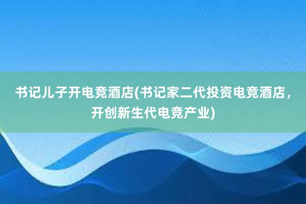 书记儿子开电竞酒店(书记家二代投资电竞酒店，开创新生代电竞产业)