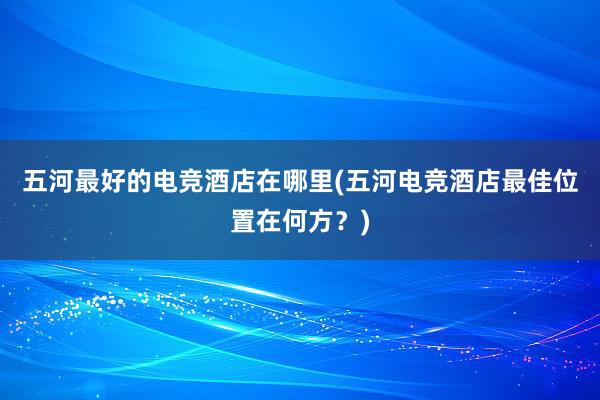 五河最好的电竞酒店在哪里(五河电竞酒店最佳位置在何方？)