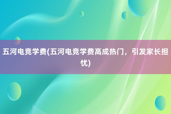 五河电竞学费(五河电竞学费高成热门，引发家长担忧)