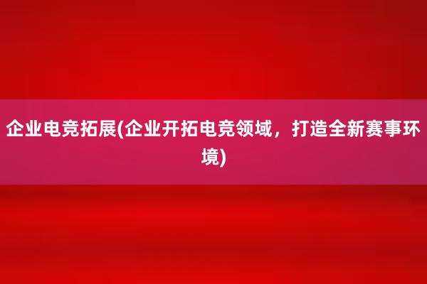 企业电竞拓展(企业开拓电竞领域，打造全新赛事环境)