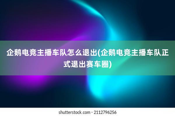 企鹅电竞主播车队怎么退出(企鹅电竞主播车队正式退出赛车圈)