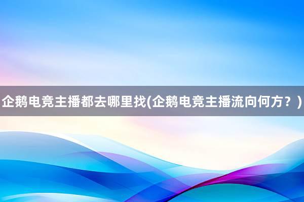 企鹅电竞主播都去哪里找(企鹅电竞主播流向何方？)