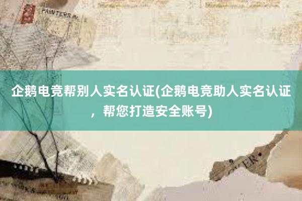 企鹅电竞帮别人实名认证(企鹅电竞助人实名认证，帮您打造安全账号)