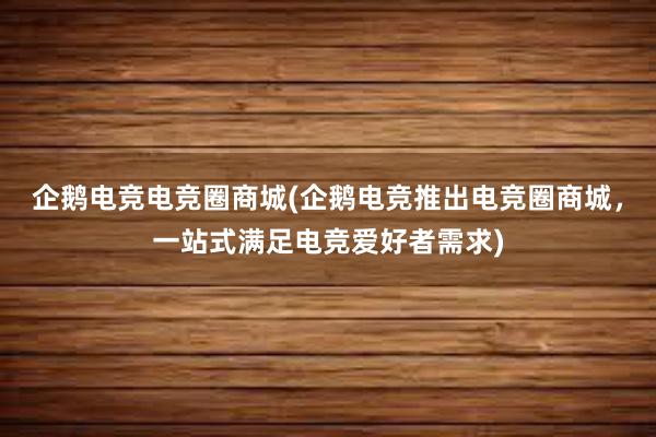 企鹅电竞电竞圈商城(企鹅电竞推出电竞圈商城，一站式满足电竞爱好者需求)