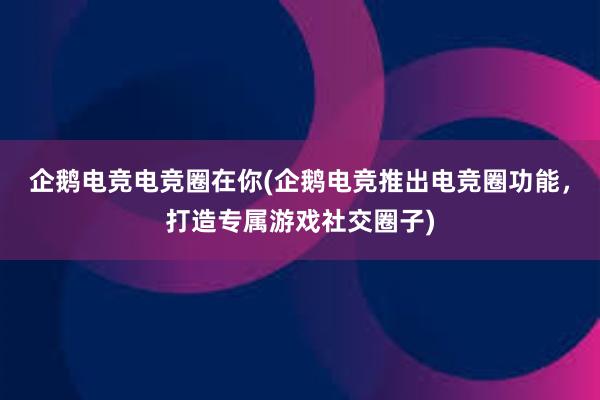 企鹅电竞电竞圈在你(企鹅电竞推出电竞圈功能，打造专属游戏社交圈子)