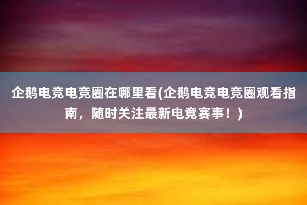 企鹅电竞电竞圈在哪里看(企鹅电竞电竞圈观看指南，随时关注最新电竞赛事！)