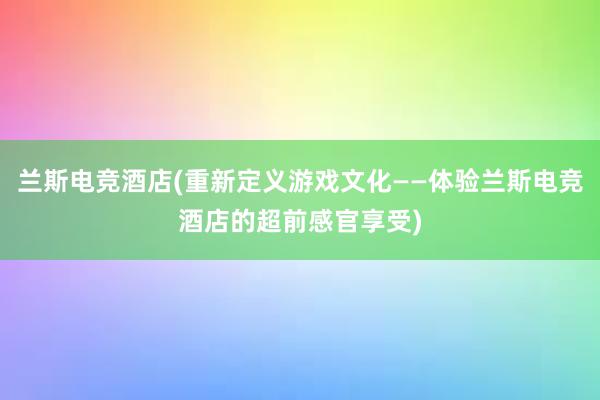 兰斯电竞酒店(重新定义游戏文化——体验兰斯电竞酒店的超前感官享受)