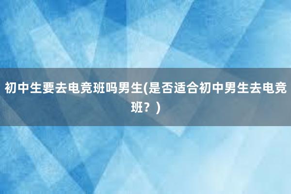 初中生要去电竞班吗男生(是否适合初中男生去电竞班？)