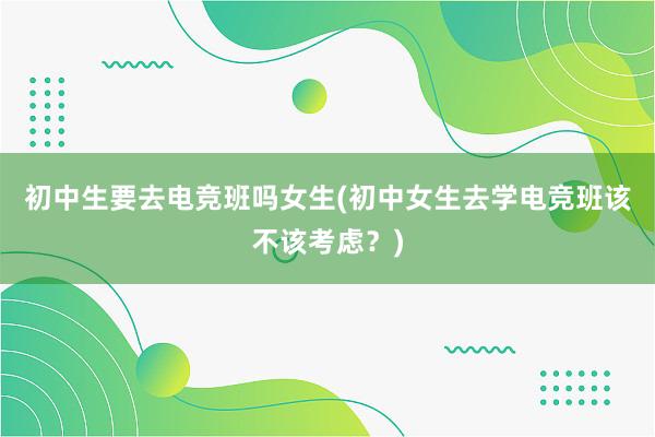 初中生要去电竞班吗女生(初中女生去学电竞班该不该考虑？)