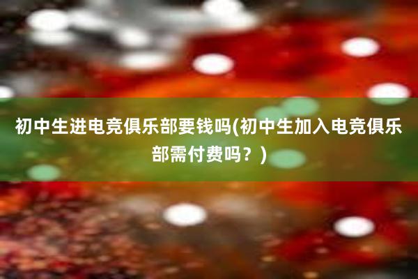 初中生进电竞俱乐部要钱吗(初中生加入电竞俱乐部需付费吗？)