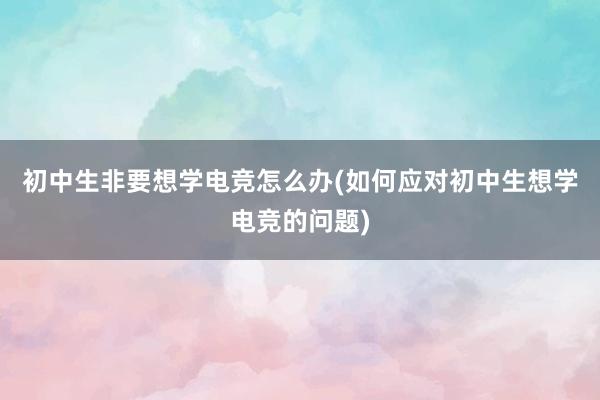 初中生非要想学电竞怎么办(如何应对初中生想学电竞的问题)