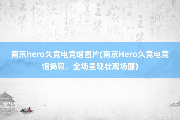 南京hero久竞电竞馆图片(南京Hero久竞电竞馆揭幕，全场呈现壮观场面)