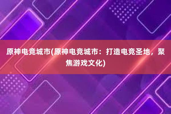 原神电竞城市(原神电竞城市：打造电竞圣地，聚焦游戏文化)