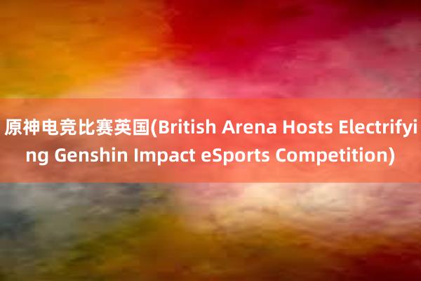 原神电竞比赛英国(British Arena Hosts Electrifying Genshin Impact eSports Competition)