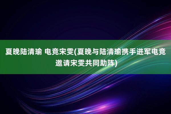 夏晚陆清瑜 电竞宋雯(夏晚与陆清瑜携手进军电竞 邀请宋雯共同助阵)