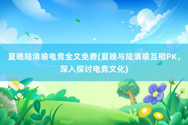 夏晚陆清瑜电竞全文免费(夏晚与陆清瑜互相PK，深入探讨电竞文化)