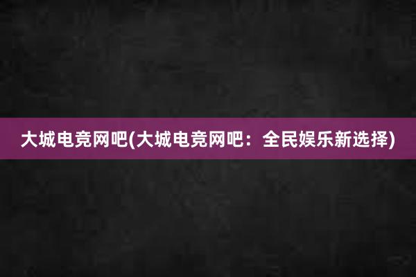 大城电竞网吧(大城电竞网吧：全民娱乐新选择)