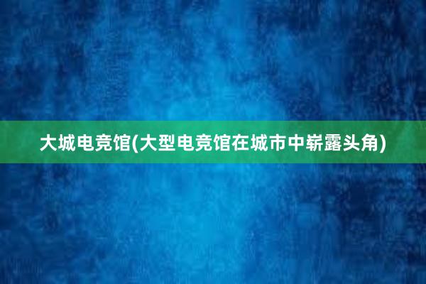 大城电竞馆(大型电竞馆在城市中崭露头角)