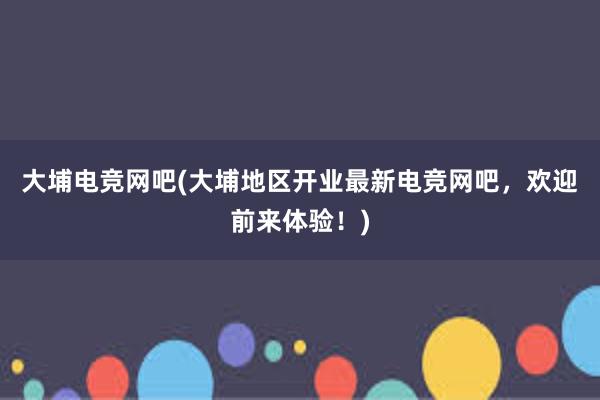 大埔电竞网吧(大埔地区开业最新电竞网吧，欢迎前来体验！)