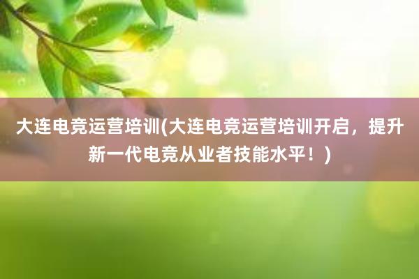 大连电竞运营培训(大连电竞运营培训开启，提升新一代电竞从业者技能水平！)