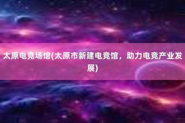 太原电竞场馆(太原市新建电竞馆，助力电竞产业发展)