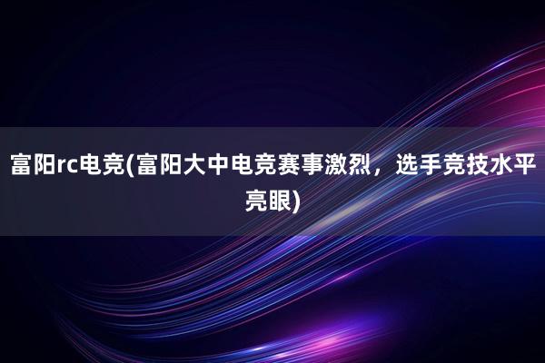 富阳rc电竞(富阳大中电竞赛事激烈，选手竞技水平亮眼)