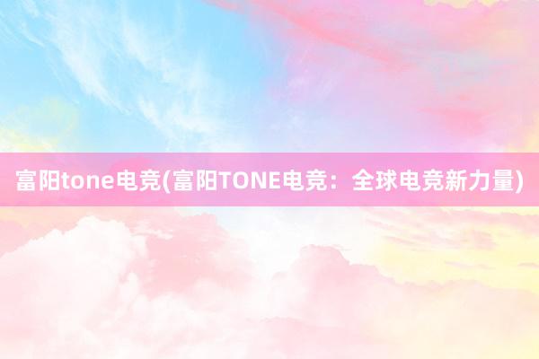 富阳tone电竞(富阳TONE电竞：全球电竞新力量)