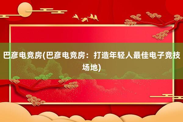 巴彦电竞房(巴彦电竞房：打造年轻人最佳电子竞技场地)