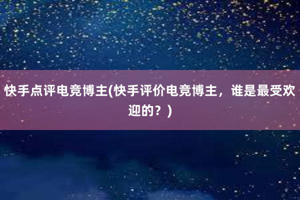 快手点评电竞博主(快手评价电竞博主，谁是最受欢迎的？)