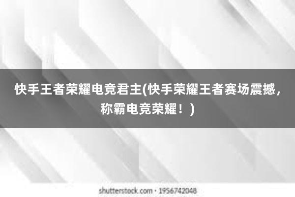 快手王者荣耀电竞君主(快手荣耀王者赛场震撼，称霸电竞荣耀！)