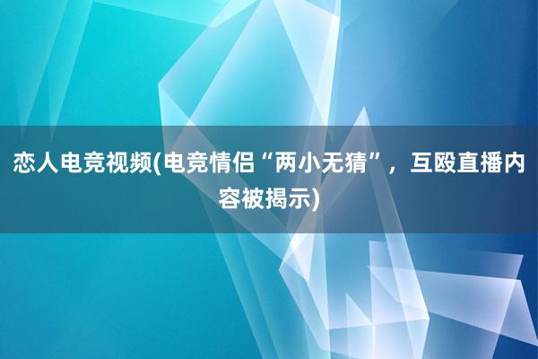 恋人电竞视频(电竞情侣“两小无猜”，互殴直播内容被揭示)