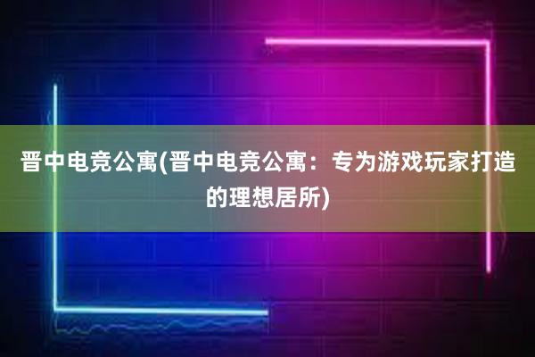 晋中电竞公寓(晋中电竞公寓：专为游戏玩家打造的理想居所)