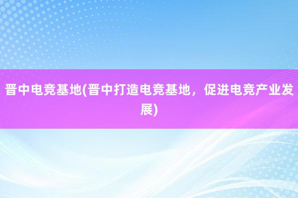 晋中电竞基地(晋中打造电竞基地，促进电竞产业发展)