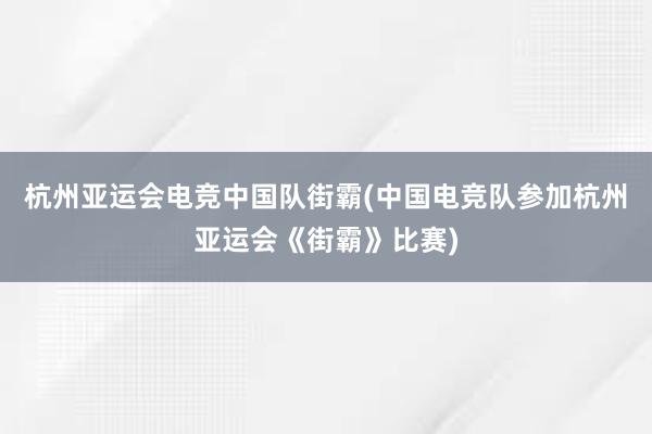 杭州亚运会电竞中国队街霸(中国电竞队参加杭州亚运会《街霸》比赛)