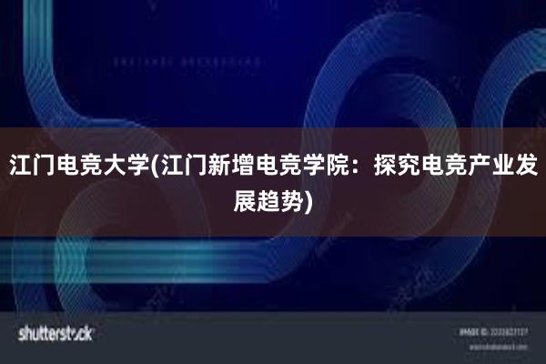 江门电竞大学(江门新增电竞学院：探究电竞产业发展趋势)