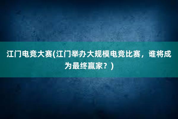 江门电竞大赛(江门举办大规模电竞比赛，谁将成为最终赢家？)