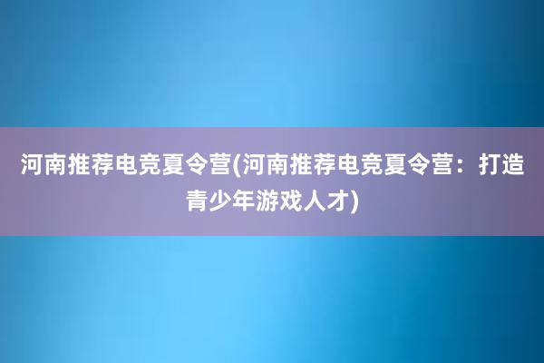 河南推荐电竞夏令营(河南推荐电竞夏令营：打造青少年游戏人才)