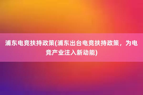 浦东电竞扶持政策(浦东出台电竞扶持政策，为电竞产业注入新动能)