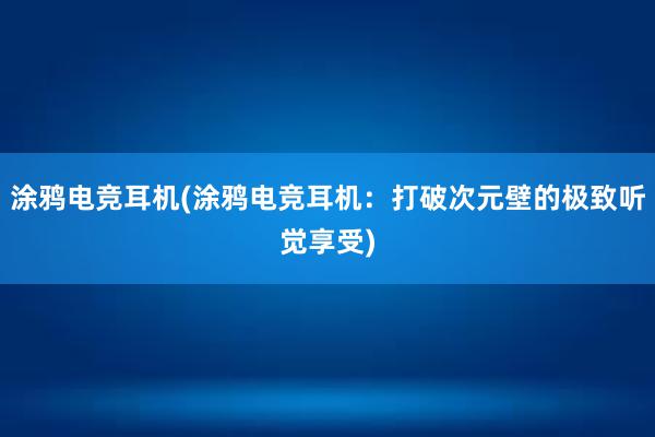 涂鸦电竞耳机(涂鸦电竞耳机：打破次元壁的极致听觉享受)