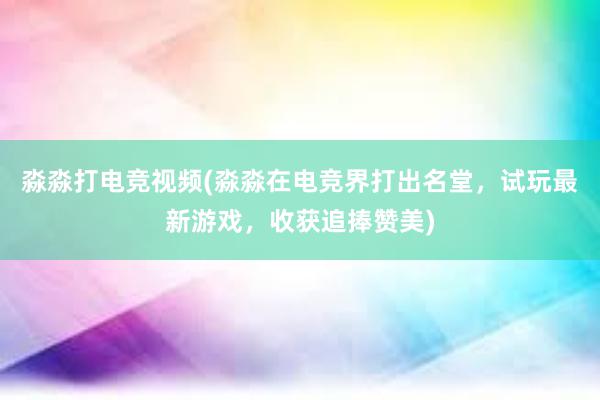 淼淼打电竞视频(淼淼在电竞界打出名堂，试玩最新游戏，收获追捧赞美)