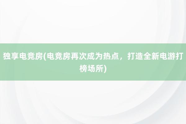 独享电竞房(电竞房再次成为热点，打造全新电游打榜场所)