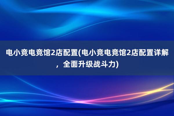 电小竞电竞馆2店配置(电小竞电竞馆2店配置详解，全面升级战斗力)